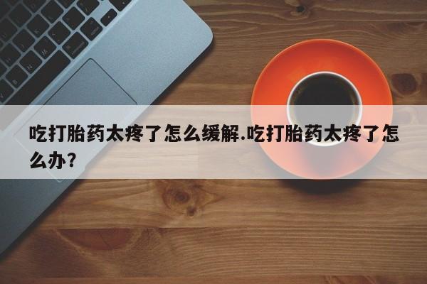 正品私人卖打胎药微信吃打胎药太疼了怎么缓解.吃打胎药太疼了怎么办？