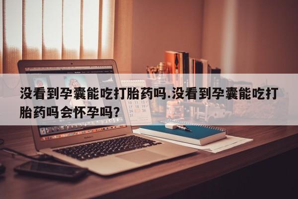 正品私人卖打胎药微信没看到孕囊能吃打胎药吗.没看到孕囊能吃打胎药吗会怀孕吗？
