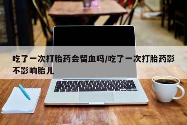 正品私人卖打胎药微信吃了一次打胎药会留血吗/吃了一次打胎药影不影响胎儿