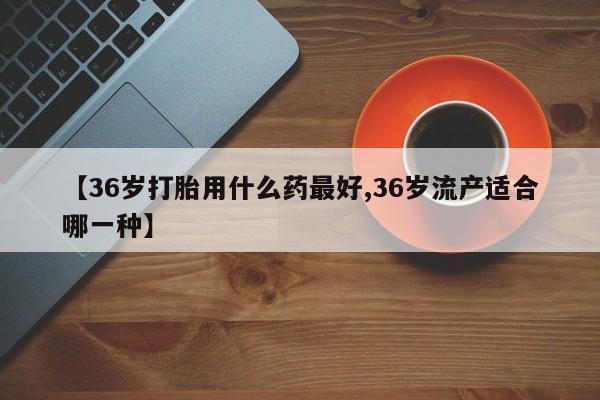 正品私人卖打胎药微信【36岁打胎用什么药最好,36岁流产适合哪一种】