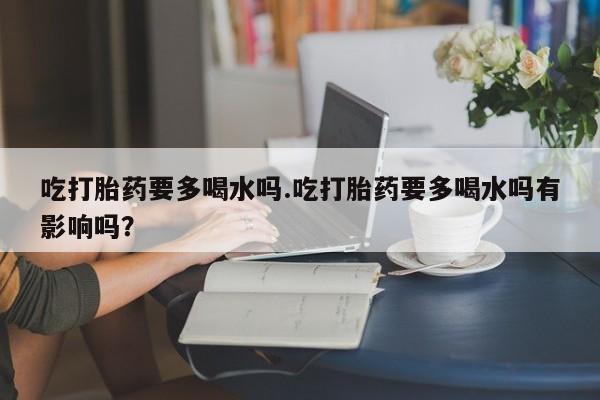 正品私人卖打胎药微信吃打胎药要多喝水吗.吃打胎药要多喝水吗有影响吗？
